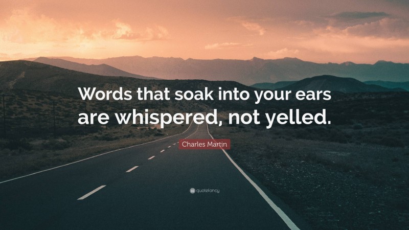 Charles Martin Quote: “Words that soak into your ears are whispered, not yelled.”