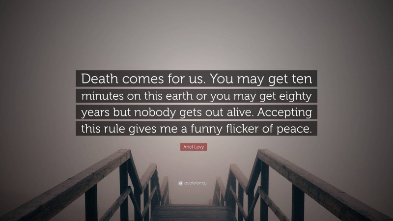 Ariel Levy Quote: “Death comes for us. You may get ten minutes on this earth or you may get eighty years but nobody gets out alive. Accepting this rule gives me a funny flicker of peace.”