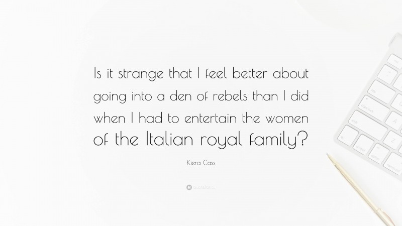 Kiera Cass Quote: “Is it strange that I feel better about going into a den of rebels than I did when I had to entertain the women of the Italian royal family?”