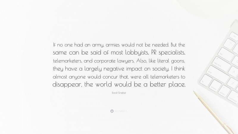 David Graeber Quote: “If no one had an army, armies would not be needed. But the same can be said of most lobbyists, PR specialists, telemarketers, and corporate lawyers. Also, like literal goons, they have a largely negative impact on society. I think almost anyone would concur that, were all telemarketers to disappear, the world would be a better place.”