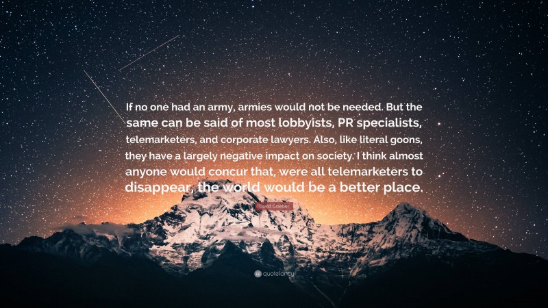 David Graeber Quote: “If no one had an army, armies would not be needed. But the same can be said of most lobbyists, PR specialists, telemarketers, and corporate lawyers. Also, like literal goons, they have a largely negative impact on society. I think almost anyone would concur that, were all telemarketers to disappear, the world would be a better place.”