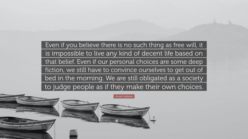 Jonah Goldberg Quote: “Even if you believe there is no such thing as free will, it is impossible to live any kind of decent life based on that belief. Even if our personal choices are some deep fiction, we still have to convince ourselves to get out of bed in the morning. We are still obligated as a society to judge people as if they make their own choices.”