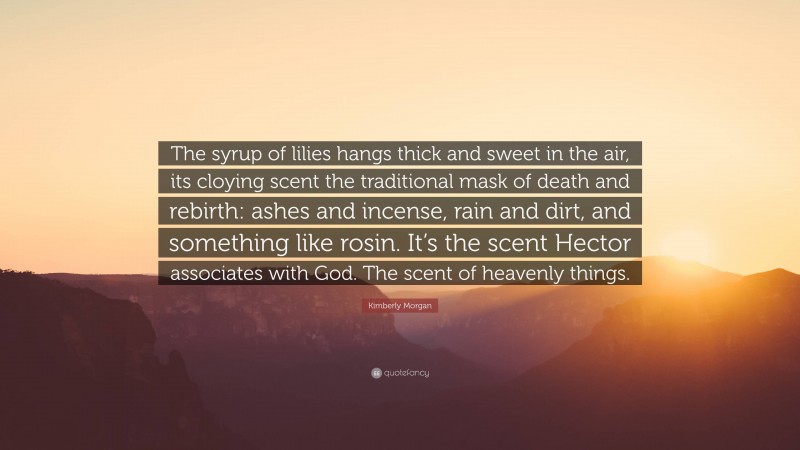 Kimberly Morgan Quote: “The syrup of lilies hangs thick and sweet in the air, its cloying scent the traditional mask of death and rebirth: ashes and incense, rain and dirt, and something like rosin. It’s the scent Hector associates with God. The scent of heavenly things.”