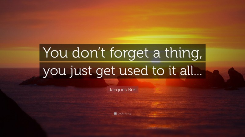 Jacques Brel Quote: “You don’t forget a thing, you just get used to it all...”