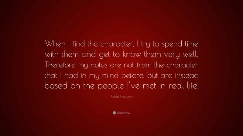 Abbas Kiarostami Quote: “When I find the character, I try to spend time with them and get to know them very well. Therefore my notes are not from the character that I had in my mind before, but are instead based on the people I’ve met in real life.”