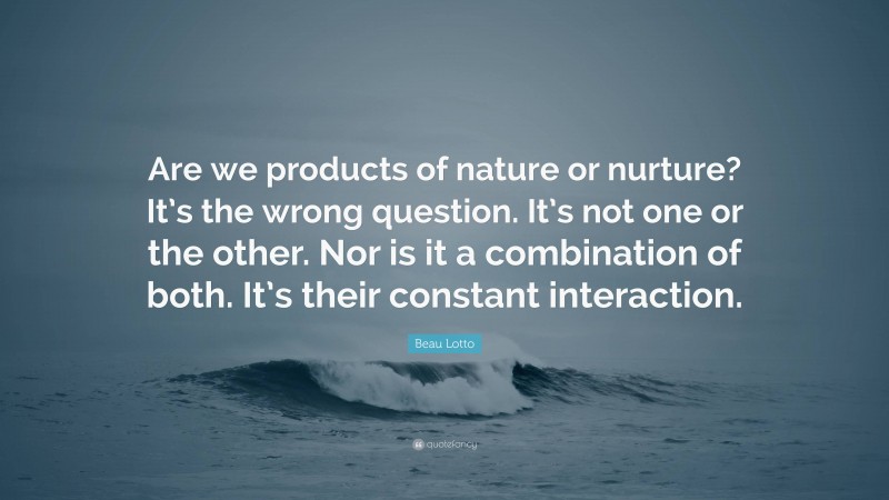 Beau Lotto Quote: “Are we products of nature or nurture? It’s the wrong question. It’s not one or the other. Nor is it a combination of both. It’s their constant interaction.”