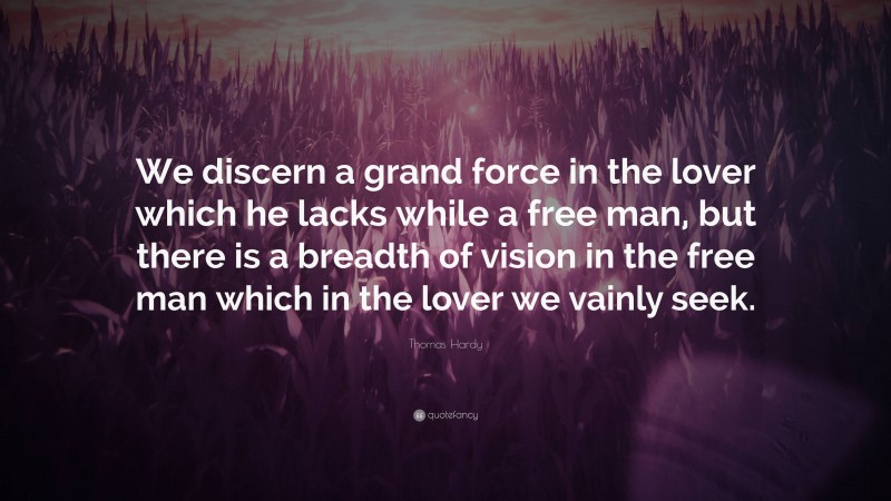 Thomas Hardy Quote: “We discern a grand force in the lover which he lacks while a free man, but there is a breadth of vision in the free man which in the lover we vainly seek.”