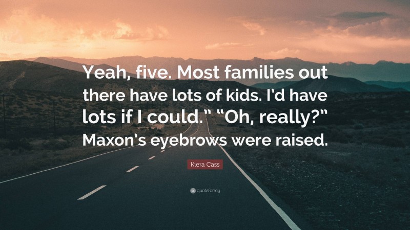 Kiera Cass Quote: “Yeah, five. Most families out there have lots of kids. I’d have lots if I could.” “Oh, really?” Maxon’s eyebrows were raised.”