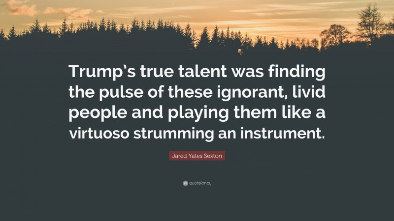 Jared Yates Sexton Quote: “Trump’s true talent was finding the pulse of these ignorant, livid people and playing them like a virtuoso strumming an instrument.”