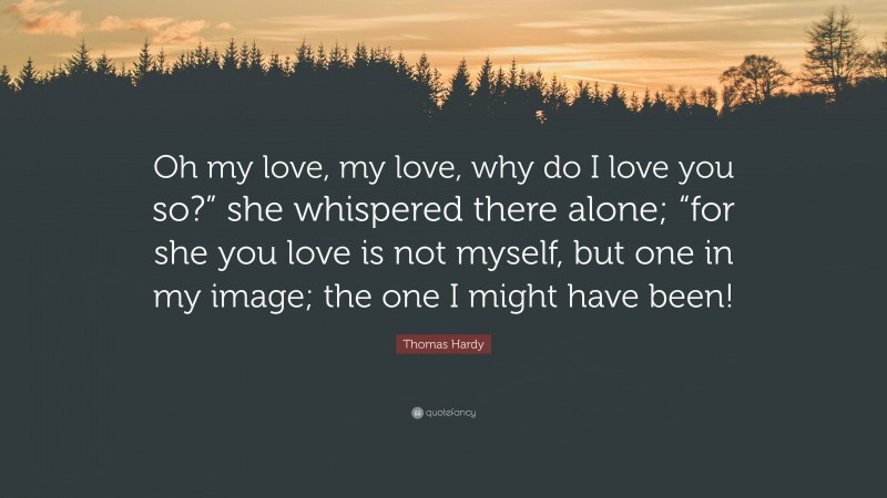 Thomas Hardy Quote: “Oh my love, my love, why do I love you so?” she whispered there alone; “for she you love is not myself, but one in my image; the one I might have been!”