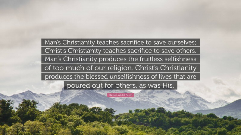Hannah Whitall Smith Quote: “Man’s Christianity teaches sacrifice to save ourselves; Christ’s Christianity teaches sacrifice to save others. Man’s Christianity produces the fruitless selfishness of too much of our religion. Christ’s Christianity produces the blessed unselfishness of lives that are poured out for others, as was His.”