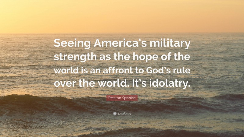 Preston Sprinkle Quote: “Seeing America’s military strength as the hope of the world is an affront to God’s rule over the world. It’s idolatry.”