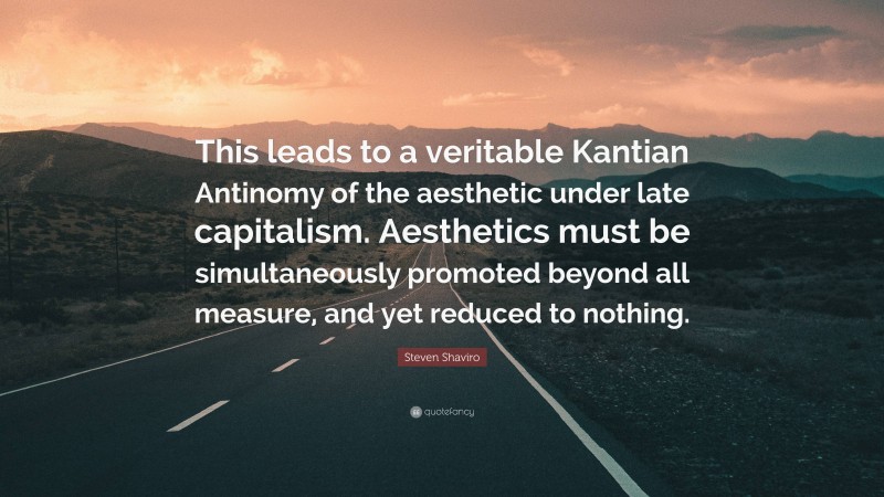 Steven Shaviro Quote: “This leads to a veritable Kantian Antinomy of the aesthetic under late capitalism. Aesthetics must be simultaneously promoted beyond all measure, and yet reduced to nothing.”