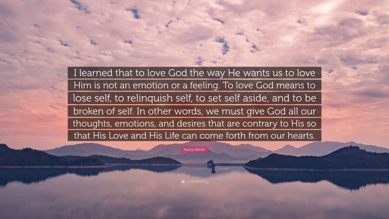 Nancy Missler Quote: “I learned that to love God the way He wants us to love Him is not an emotion or a feeling. To love God means to lose self, to relinquish self, to set self aside, and to be broken of self. In other words, we must give God all our thoughts, emotions, and desires that are contrary to His so that His Love and His Life can come forth from our hearts.”