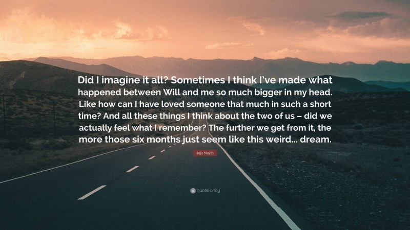 Jojo Moyes Quote: “Did I imagine it all? Sometimes I think I’ve made what happened between Will and me so much bigger in my head. Like how can I have loved someone that much in such a short time? And all these things I think about the two of us – did we actually feel what I remember? The further we get from it, the more those six months just seem like this weird... dream.”