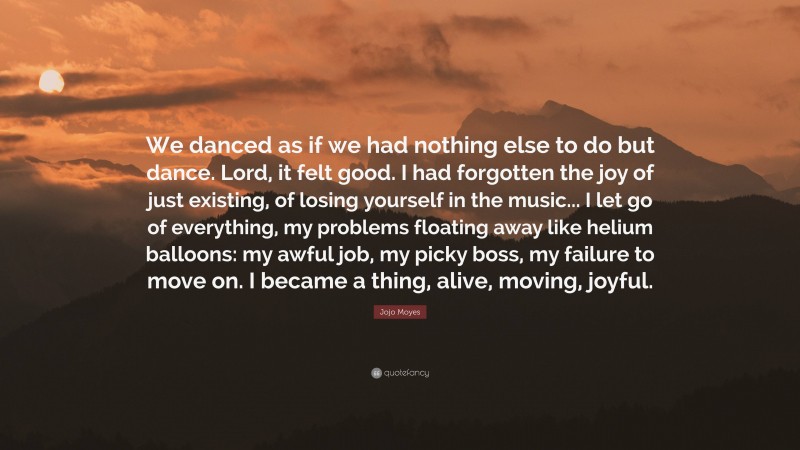 Jojo Moyes Quote: “We danced as if we had nothing else to do but dance. Lord, it felt good. I had forgotten the joy of just existing, of losing yourself in the music... I let go of everything, my problems floating away like helium balloons: my awful job, my picky boss, my failure to move on. I became a thing, alive, moving, joyful.”