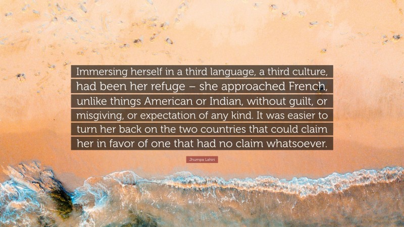 Jhumpa Lahiri Quote: “Immersing herself in a third language, a third culture, had been her refuge – she approached French, unlike things American or Indian, without guilt, or misgiving, or expectation of any kind. It was easier to turn her back on the two countries that could claim her in favor of one that had no claim whatsoever.”