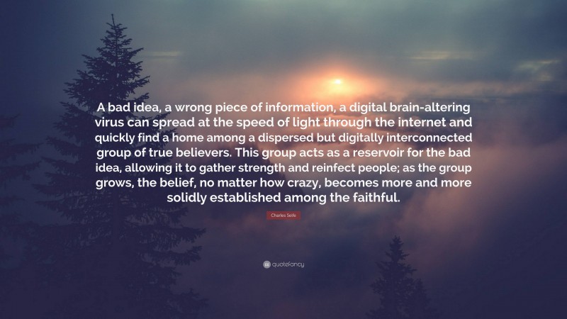 Charles Seife Quote: “A bad idea, a wrong piece of information, a digital brain-altering virus can spread at the speed of light through the internet and quickly find a home among a dispersed but digitally interconnected group of true believers. This group acts as a reservoir for the bad idea, allowing it to gather strength and reinfect people; as the group grows, the belief, no matter how crazy, becomes more and more solidly established among the faithful.”