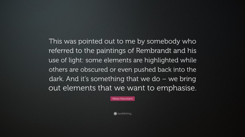 Abbas Kiarostami Quote: “This was pointed out to me by somebody who referred to the paintings of Rembrandt and his use of light: some elements are highlighted while others are obscured or even pushed back into the dark. And it’s something that we do – we bring out elements that we want to emphasise.”