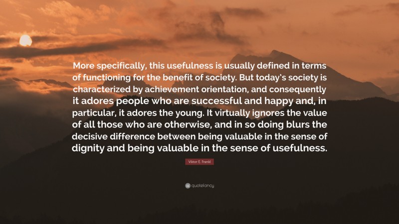 Viktor E. Frankl Quote: “More specifically, this usefulness is usually defined in terms of functioning for the benefit of society. But today’s society is characterized by achievement orientation, and consequently it adores people who are successful and happy and, in particular, it adores the young. It virtually ignores the value of all those who are otherwise, and in so doing blurs the decisive difference between being valuable in the sense of dignity and being valuable in the sense of usefulness.”