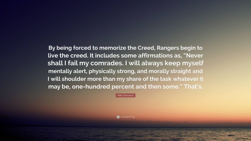 Mike Cernovich Quote: “By being forced to memorize the Creed, Rangers begin to live the creed. It includes some affirmations as, “Never shall I fail my comrades. I will always keep myself mentally alert, physically strong, and morally straight and I will shoulder more than my share of the task whatever it may be, one-hundred percent and then some.” That’s.”