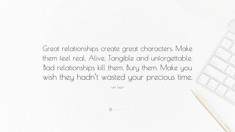 Luke Taylor Quote: “Great relationships create great characters. Make them feel real. Alive. Tangible and unforgettable. Bad relationships kill them. Bury them. Make you wish they hadn’t wasted your precious time.”