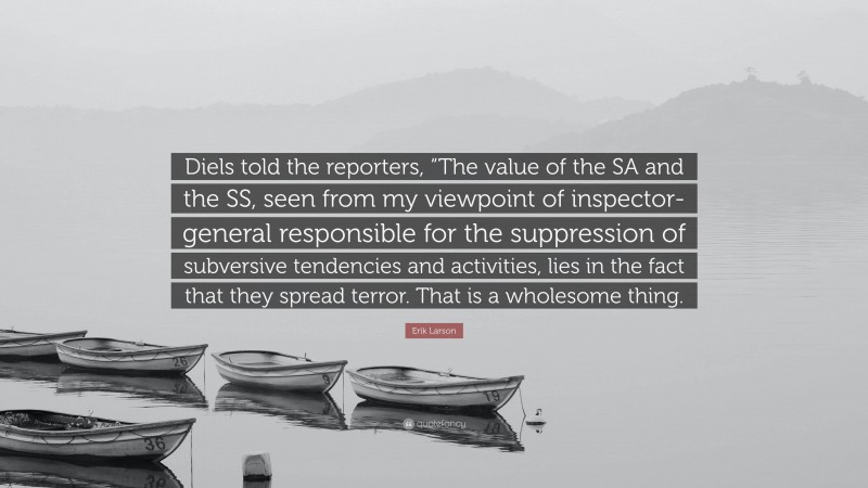 Erik Larson Quote: “Diels told the reporters, “The value of the SA and the SS, seen from my viewpoint of inspector-general responsible for the suppression of subversive tendencies and activities, lies in the fact that they spread terror. That is a wholesome thing.”