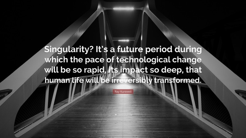 Ray Kurzweil Quote: “Singularity? It’s a future period during which the pace of technological change will be so rapid, its impact so deep, that human life will be irreversibly transformed.”