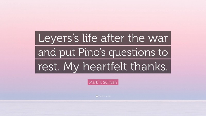 Mark T. Sullivan Quote: “Leyers’s life after the war and put Pino’s questions to rest. My heartfelt thanks.”