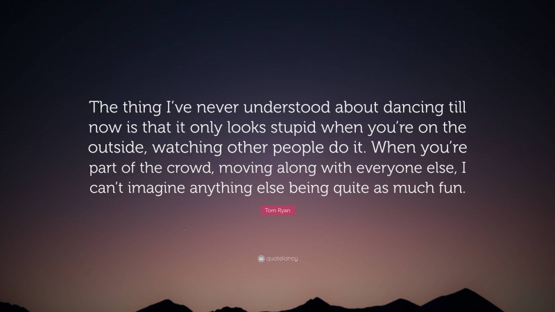 Tom Ryan Quote: “The thing I’ve never understood about dancing till now is that it only looks stupid when you’re on the outside, watching other people do it. When you’re part of the crowd, moving along with everyone else, I can’t imagine anything else being quite as much fun.”