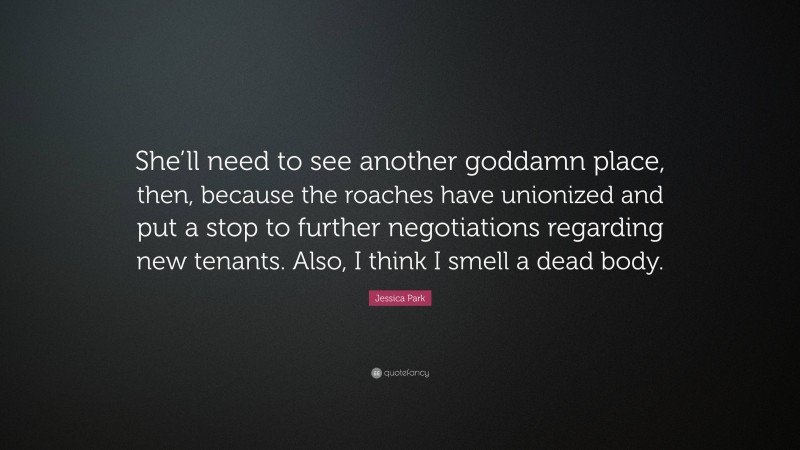 Jessica Park Quote: “She’ll need to see another goddamn place, then, because the roaches have unionized and put a stop to further negotiations regarding new tenants. Also, I think I smell a dead body.”