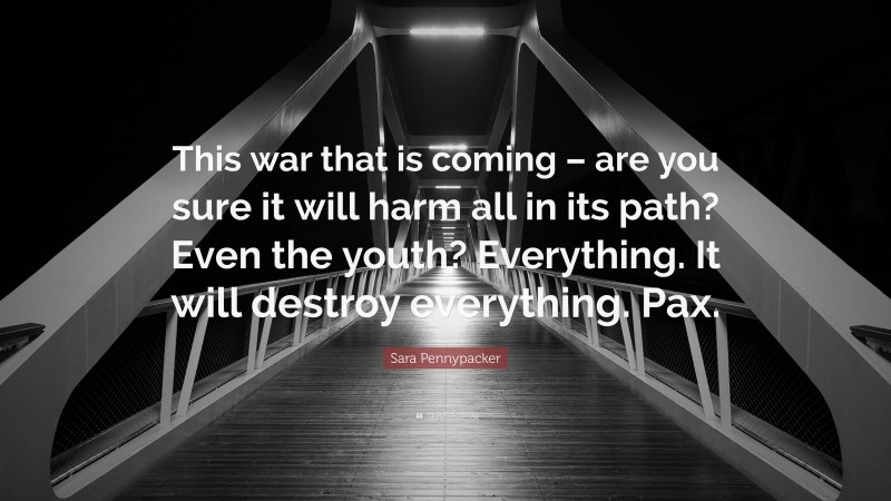 Sara Pennypacker Quote: “This war that is coming – are you sure it will harm all in its path? Even the youth? Everything. It will destroy everything. Pax.”