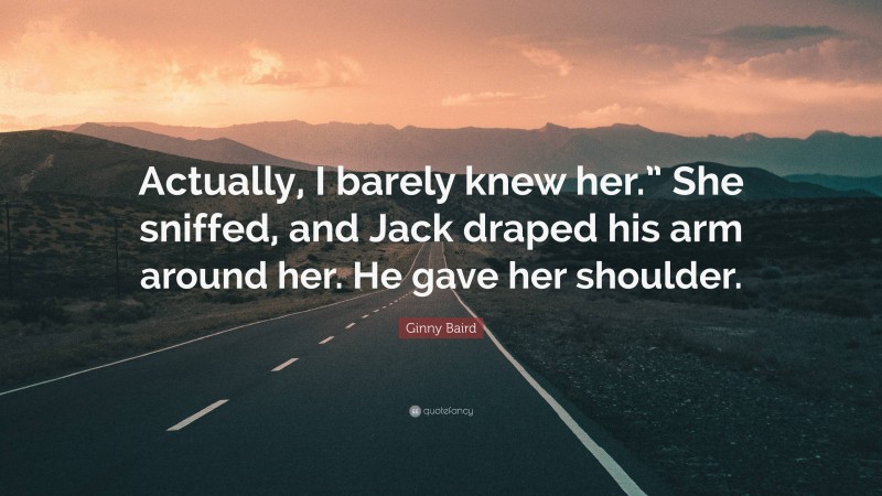 Ginny Baird Quote: “Actually, I barely knew her.” She sniffed, and Jack draped his arm around her. He gave her shoulder.”