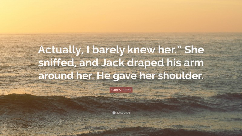 Ginny Baird Quote: “Actually, I barely knew her.” She sniffed, and Jack draped his arm around her. He gave her shoulder.”