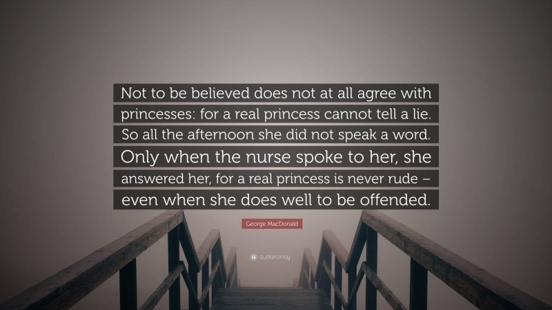 George MacDonald Quote: “Not to be believed does not at all agree with princesses: for a real princess cannot tell a lie. So all the afternoon she did not speak a word. Only when the nurse spoke to her, she answered her, for a real princess is never rude – even when she does well to be offended.”