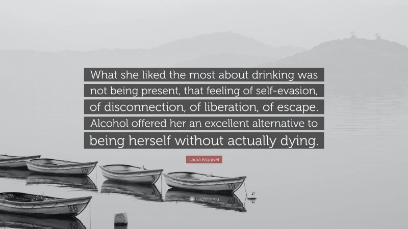 Laura Esquivel Quote: “What she liked the most about drinking was not being present, that feeling of self-evasion, of disconnection, of liberation, of escape. Alcohol offered her an excellent alternative to being herself without actually dying.”