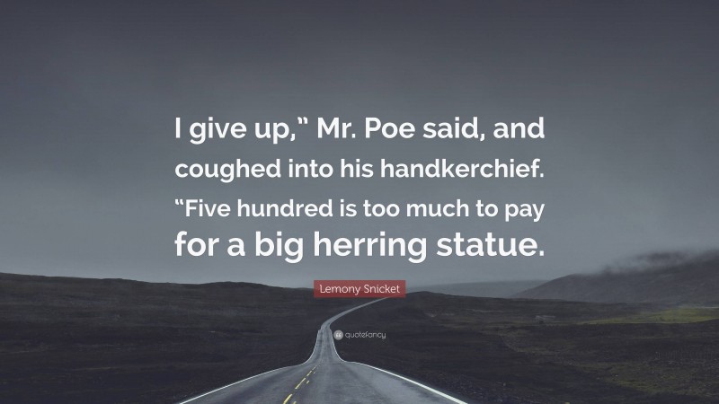 Lemony Snicket Quote: “I give up,” Mr. Poe said, and coughed into his handkerchief. “Five hundred is too much to pay for a big herring statue.”