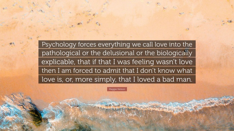Maggie Nelson Quote: “Psychology forces everything we call love into the pathological or the delusional or the biologically explicable, that if that I was feeling wasn’t love then I am forced to admit that I don’t know what love is, or, more simply, that I loved a bad man.”