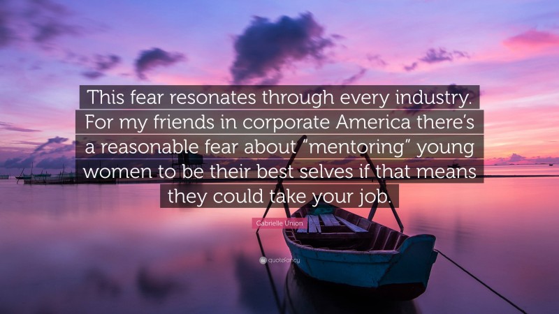 Gabrielle Union Quote: “This fear resonates through every industry. For my friends in corporate America there’s a reasonable fear about “mentoring” young women to be their best selves if that means they could take your job.”