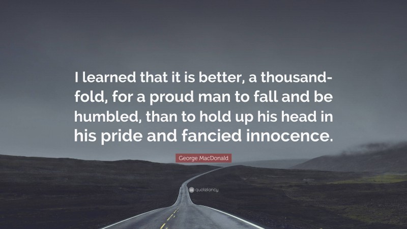 George MacDonald Quote: “I learned that it is better, a thousand-fold, for a proud man to fall and be humbled, than to hold up his head in his pride and fancied innocence.”