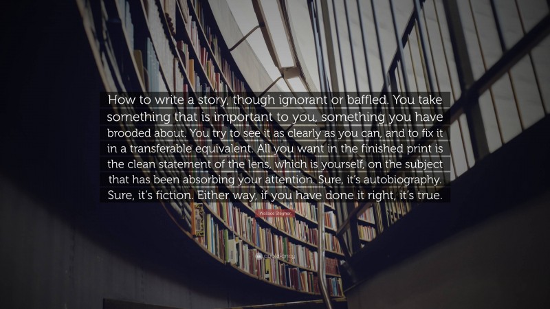 Wallace Stegner Quote: “How to write a story, though ignorant or baffled. You take something that is important to you, something you have brooded about. You try to see it as clearly as you can, and to fix it in a transferable equivalent. All you want in the finished print is the clean statement of the lens, which is yourself, on the subject that has been absorbing your attention. Sure, it’s autobiography. Sure, it’s fiction. Either way, if you have done it right, it’s true.”