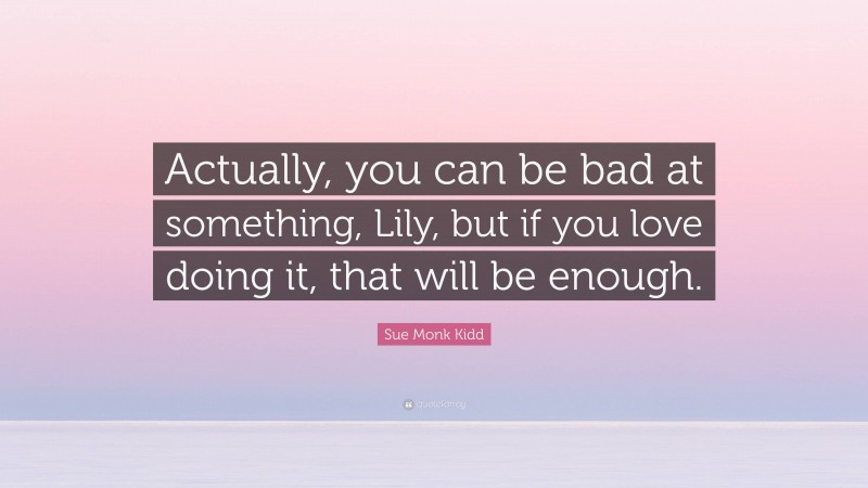 Sue Monk Kidd Quote: “Actually, you can be bad at something, Lily, but if you love doing it, that will be enough.”