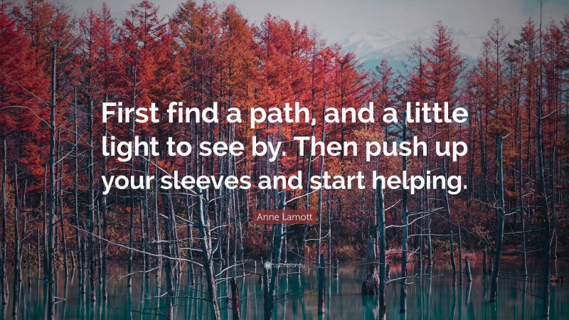Anne Lamott Quote: “First find a path, and a little light to see by. Then push up your sleeves and start helping.”