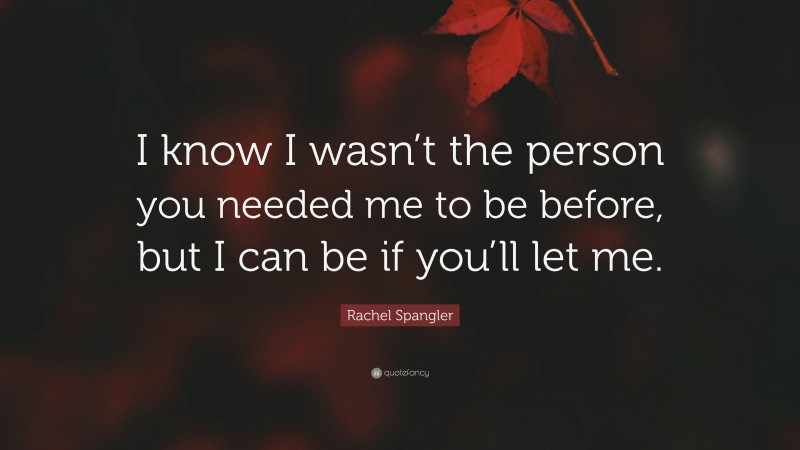 Rachel Spangler Quote: “I know I wasn’t the person you needed me to be before, but I can be if you’ll let me.”