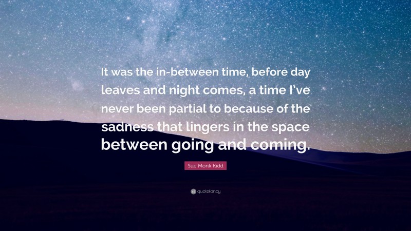 Sue Monk Kidd Quote: “It was the in-between time, before day leaves and night comes, a time I’ve never been partial to because of the sadness that lingers in the space between going and coming.”