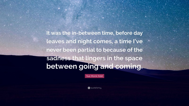 Sue Monk Kidd Quote: “It was the in-between time, before day leaves and night comes, a time I’ve never been partial to because of the sadness that lingers in the space between going and coming.”