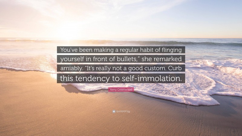 Kerry Greenwood Quote: “You’ve been making a regular habit of flinging yourself in front of bullets,” she remarked amiably. “It’s really not a good custom. Curb this tendency to self-immolation.”