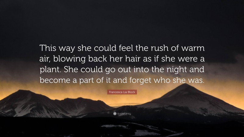 Francesca Lia Block Quote: “This way she could feel the rush of warm air, blowing back her hair as if she were a plant. She could go out into the night and become a part of it and forget who she was.”