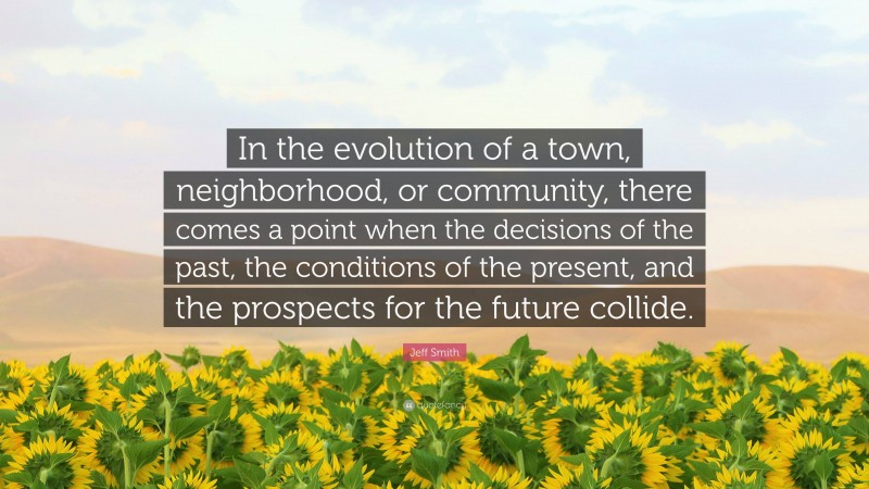 Jeff Smith Quote: “In the evolution of a town, neighborhood, or community, there comes a point when the decisions of the past, the conditions of the present, and the prospects for the future collide.”