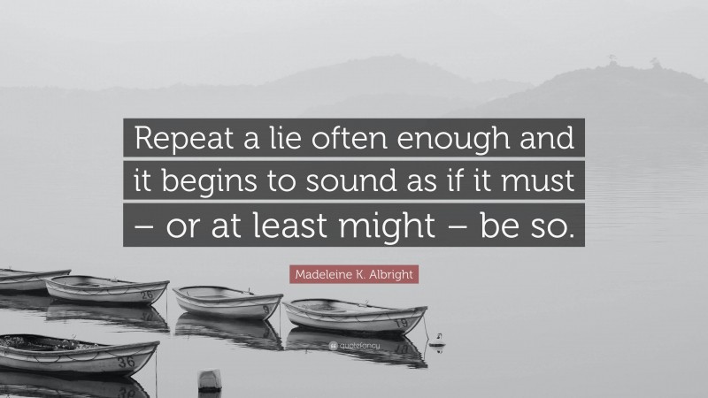 Madeleine K. Albright Quote: “Repeat a lie often enough and it begins to sound as if it must – or at least might – be so.”